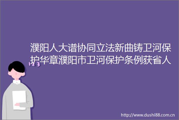 濮阳人大谱协同立法新曲铸卫河保护华章濮阳市卫河保护条例获省人大常委会高票批准