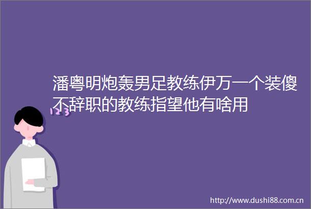 潘粤明炮轰男足教练伊万一个装傻不辞职的教练指望他有啥用