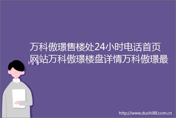 万科傲璟售楼处24小时电话首页网站万科傲璟楼盘详情万科傲璟最新价格户型图容积率万科傲璟售楼处欢迎您