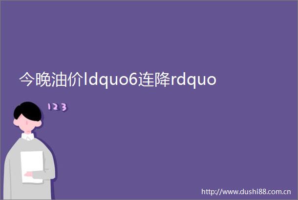 今晚油价ldquo6连降rdquo