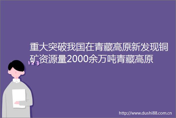 重大突破我国在青藏高原新发现铜矿资源量2000余万吨青藏高原有望成世界级铜资源基地