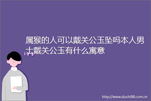 属猴的人可以戴关公玉坠吗本人男士戴关公玉有什么寓意