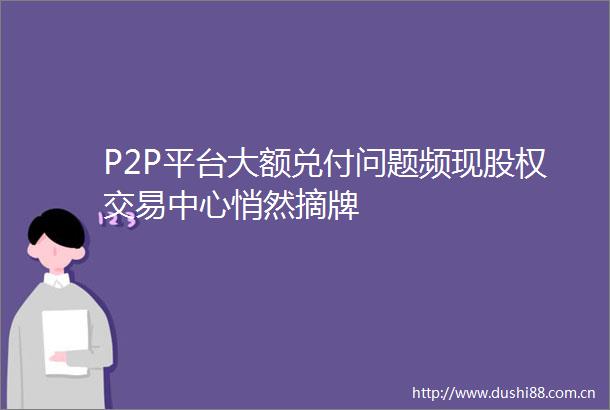 P2P平台大额兑付问题频现股权交易中心悄然摘牌