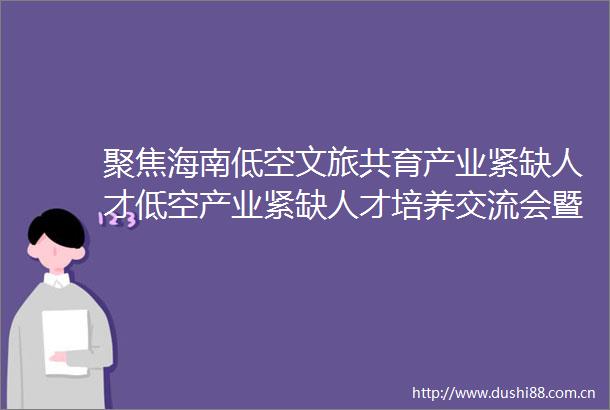 聚焦海南低空文旅共育产业紧缺人才低空产业紧缺人才培养交流会暨海南低空文旅发展论坛在海口经济学院成功举办