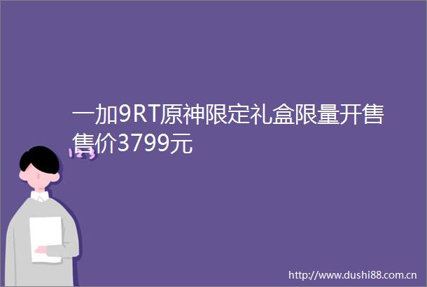 一加9RT原神限定礼盒限量开售售价3799元