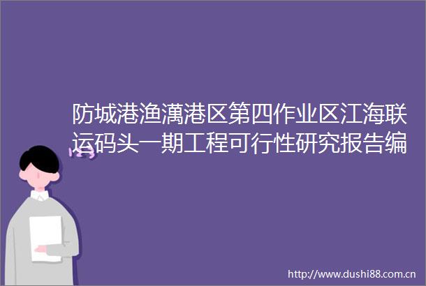防城港渔澫港区第四作业区江海联运码头一期工程可行性研究报告编制及勘察设计招标公告
