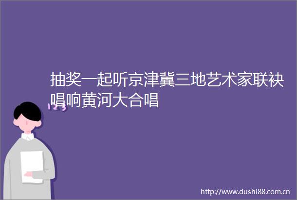 抽奖一起听京津冀三地艺术家联袂唱响黄河大合唱