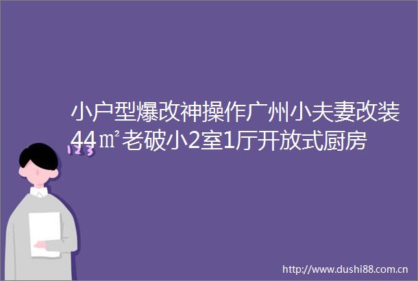 小户型爆改神操作广州小夫妻改装44㎡老破小2室1厅开放式厨房三分离卫生间带阳台