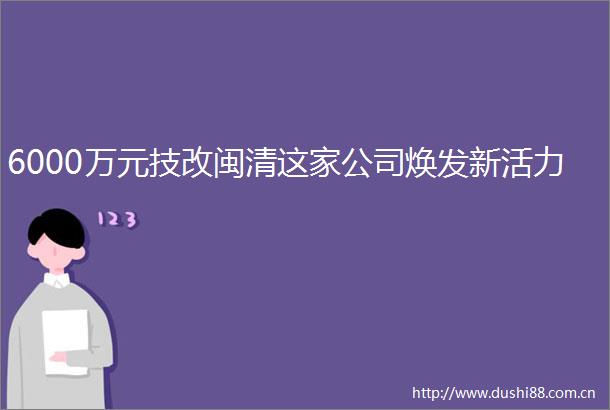 6000万元技改闽清这家公司焕发新活力