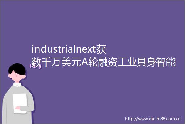 industrialnext获数千万美元A轮融资工业具身智能平台加速全球化落地