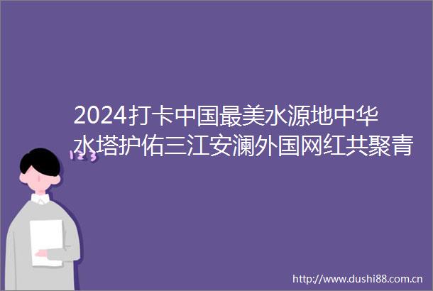 2024打卡最美水源地中华水塔护佑三江安澜外国网红共聚青海追寻最美水源地的生态足迹