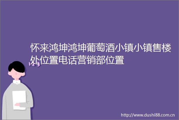 怀来鸿坤鸿坤葡萄酒小镇小镇售楼处位置电话营销部位置