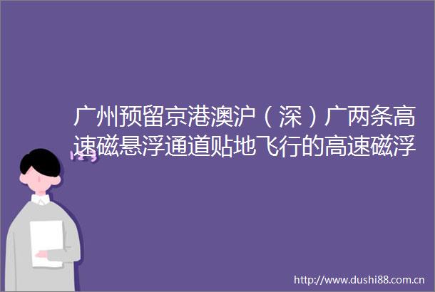 广州预留京港澳沪（深）广两条高速磁悬浮通道贴地飞行的高速磁浮列车不远了