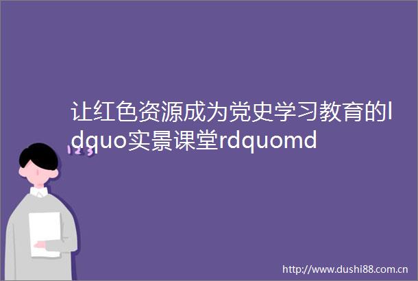 让红色资源成为党史学习教育的ldquo实景课堂rdquomdashmdash张掖市退役军人事务系统党史学习教育纪实