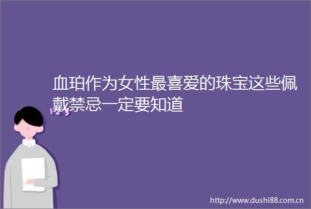血珀作为女性最喜爱的珠宝这些佩戴禁忌一定要知道