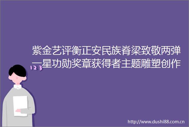 紫金艺评衡正安民族脊梁致敬两弹一星功勋奖章获得者主题雕塑创作展的当代意义