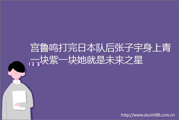 宫鲁鸣打完队后张子宇身上青一块紫一块她就是未来之星