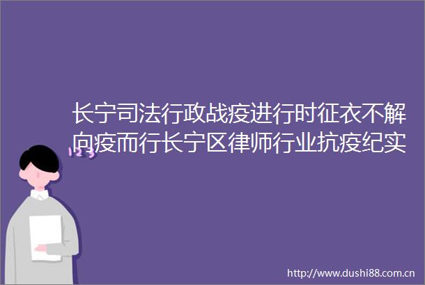 长宁司法行政战疫进行时征衣不解向疫而行长宁区律师行业抗疫纪实（之五）