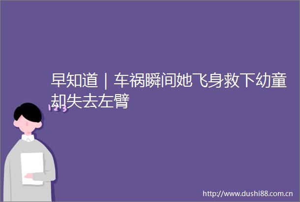 早知道｜车祸瞬间她飞身救下幼童却失去左臂