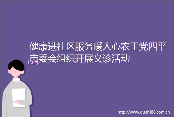 健康进社区服务暖人心农工党四平市委会组织开展义诊活动