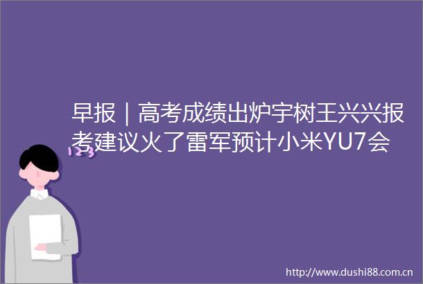 早报｜高考成绩出炉宇树王兴兴报考建议火了雷军预计小米YU7会和SU7一样火爆苹果官网上线国补