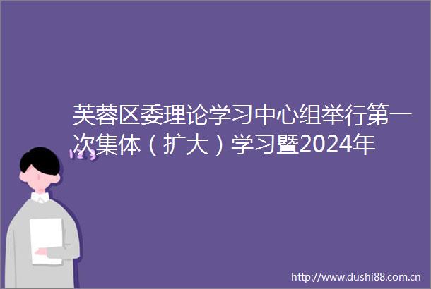 芙蓉区委理论学习中心组举行第一次集体（扩大）学习暨2024年度民主生活会会前学习
