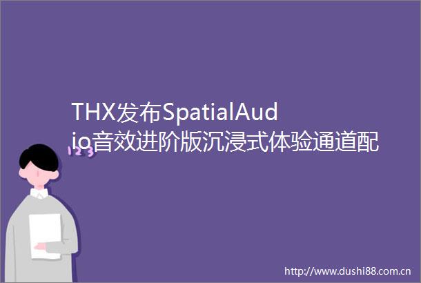 THX发布SpatialAudio音效进阶版沉浸式体验通道配置无上限
