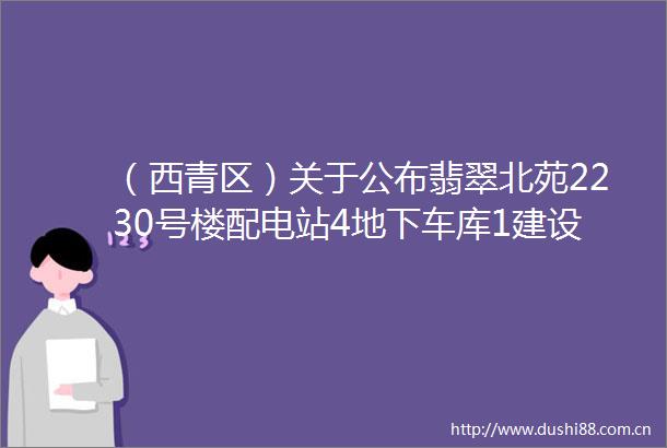 （西青区）关于公布翡翠北苑2230号楼配电站4地下车库1建设工程设计方案总平面图的通知
