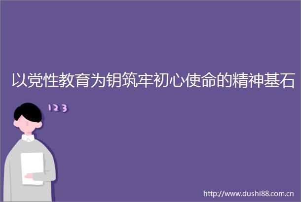 以党性教育为钥筑牢初心使命的精神基石