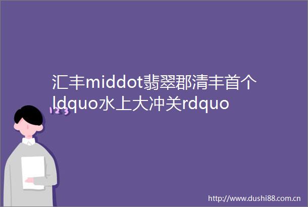 汇丰middot翡翠郡清丰首个ldquo水上大冲关rdquo震撼来袭