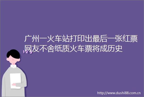 广州一火车站打印出最后一张红票网友不舍纸质火车票将成历史