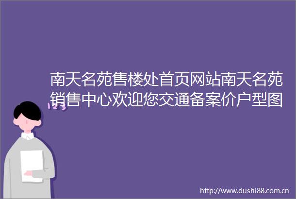 南天名苑售楼处首页网站南天名苑销售中心欢迎您交通备案价户型图