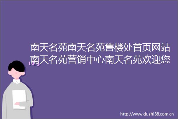 南天名苑南天名苑售楼处首页网站南天名苑营销中心南天名苑欢迎您楼盘详情最新价格户型图容积率南天名苑售楼处