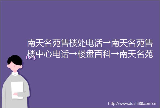 南天名苑售楼处电话→南天名苑售楼中心电话→楼盘百科→南天名苑首页网站→楼盘百科→首页网站→24小时热线电话