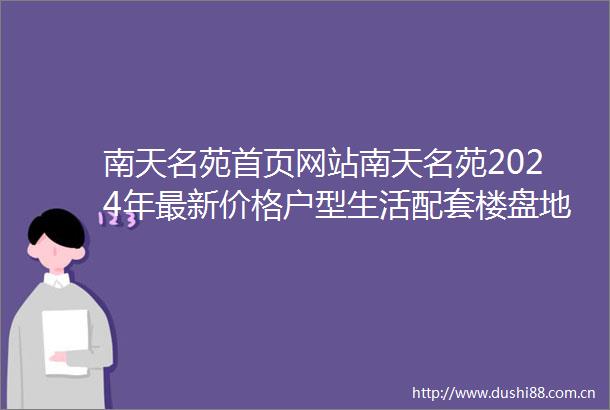 南天名苑首页网站南天名苑2024年最新价格户型生活配套楼盘地址