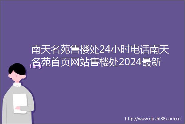 南天名苑售楼处24小时电话南天名苑首页网站售楼处2024最新楼盘详情