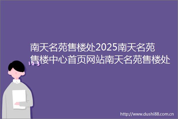 南天名苑售楼处2025南天名苑售楼中心首页网站南天名苑售楼处欢迎您样板间价格户型容积率