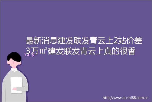 最新消息建发联发青云上2站价差3万㎡建发联发青云上真的很香