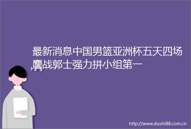 最新消息男篮亚洲杯五天四场鏖战郭士强力拼小组第一