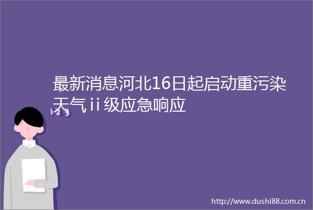 最新消息河北16日起启动重污染天气ⅱ级应急响应