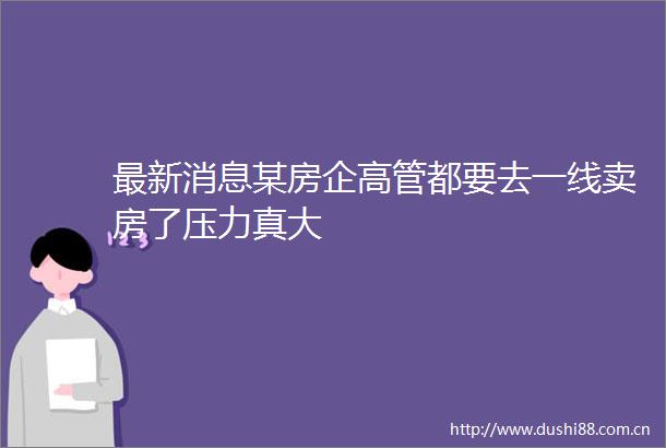 最新消息某房企高管都要去一线卖房了压力真大