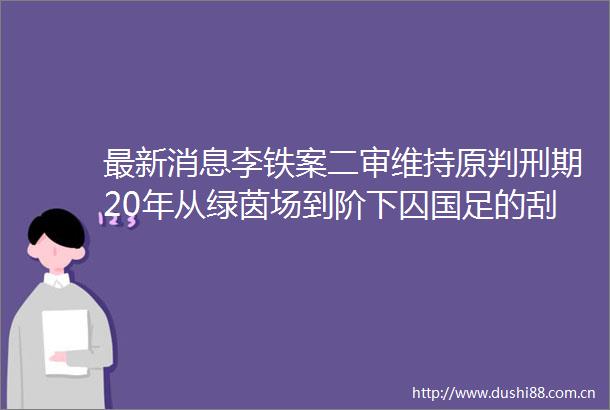 最新消息李铁案二审维持原判刑期20年从绿茵场到阶下囚国足的刮骨疗毒