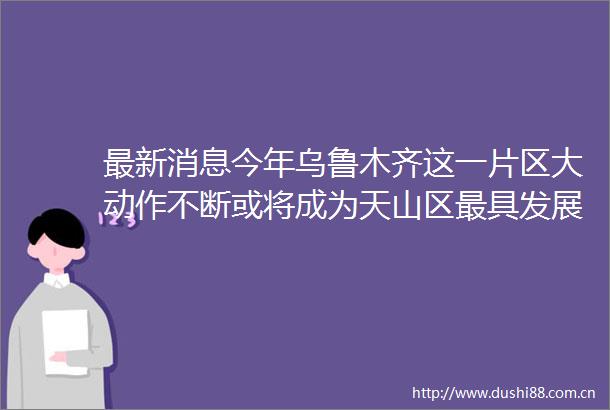 最新消息今年乌鲁木齐这一片区大动作不断或将成为天山区最具发展潜力区域