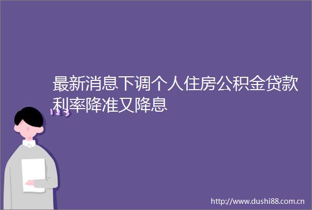 最新消息下调个人住房公积金利率降准又降息