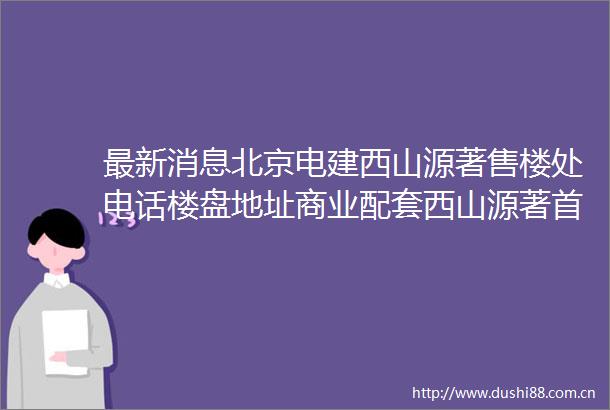 最新消息北京电建西山源著售楼处电话楼盘地址商业配套西山源著首页网站