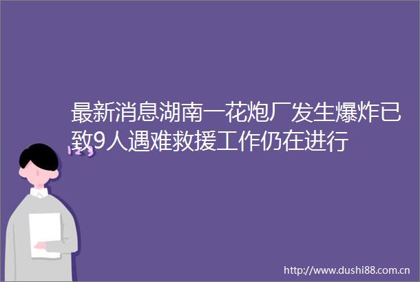 最新消息湖南一花炮厂发生已致9人遇难救援工作仍在进行