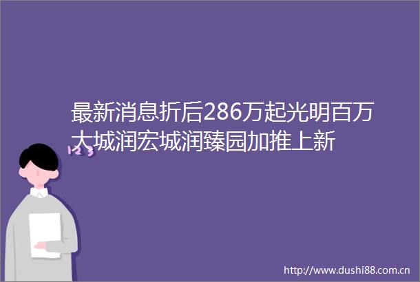 最新消息折后286万起光明百万大城润宏城润臻园加推上新