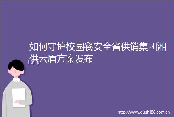 如何守护校园餐安全省供销集团湘供云盾方案发布