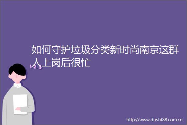 如何守护垃圾分类新时尚南京这群人上岗后很忙