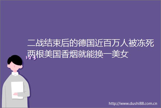 二战结束后的德国近百万人被冻死两根美国香烟就能换一美女